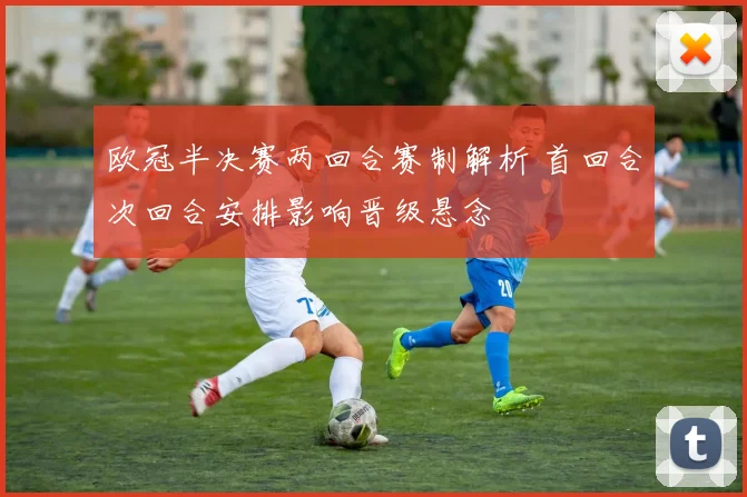 欧冠半决赛两回合赛制解析 首回合次回合安排影响晋级悬念