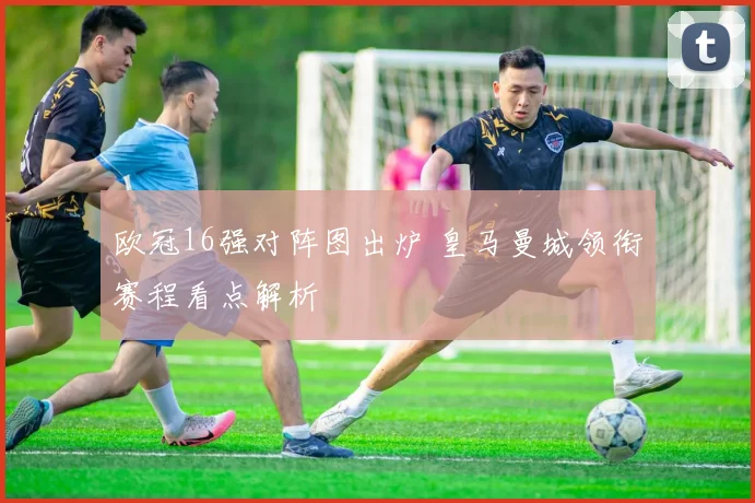 欧冠16强对阵图出炉 皇马曼城领衔赛程看点解析