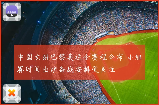 中国女排巴黎奥运会赛程公布 小组赛时间出炉备战安排受关注