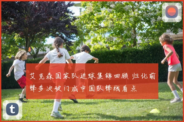 艾克森国家队进球集锦回顾 归化前锋多次破门成中国队锋线看点