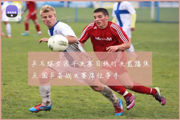 乒乓球女团半决赛日韩对决直播焦点 国乒备战决赛席位争夺