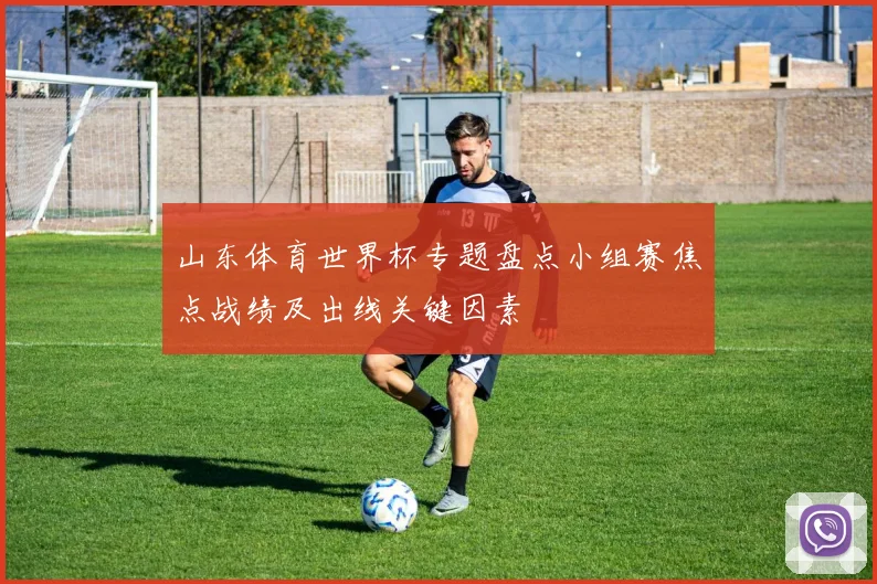 山东体育世界杯专题盘点小组赛焦点战绩及出线关键因素