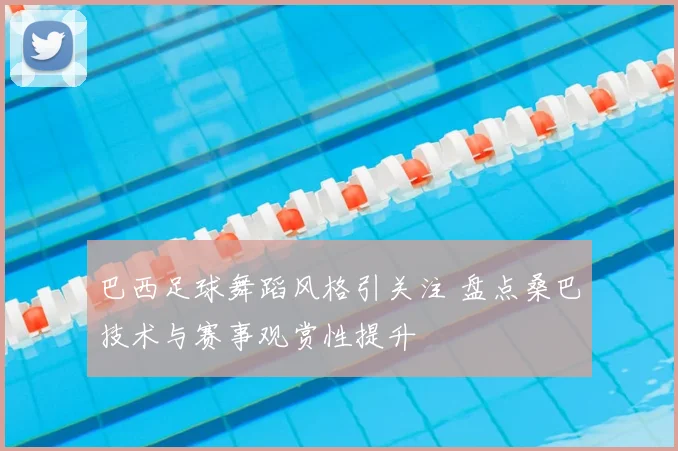 巴西足球舞蹈风格引关注 盘点桑巴技术与赛事观赏性提升