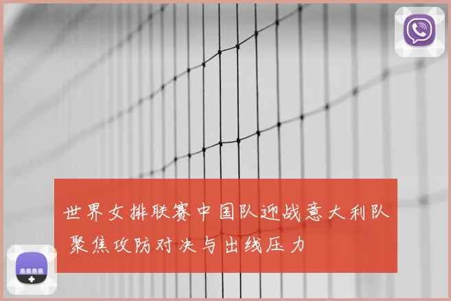 世界女排联赛中国队迎战意大利队 聚焦攻防对决与出线压力