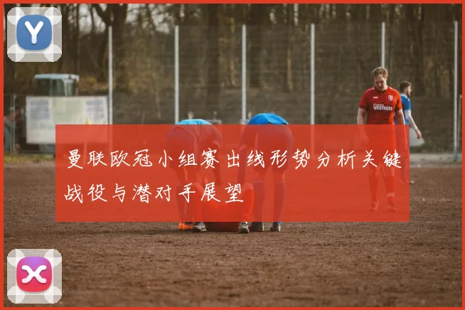 曼联欧冠小组赛出线形势分析关键战役与潜对手展望