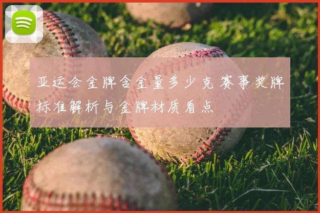 亚运会金牌含金量多少克 赛事奖牌标准解析与金牌材质看点