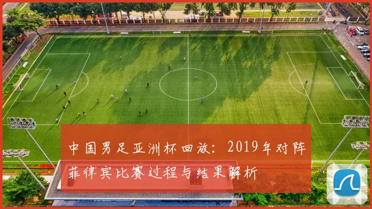 中国男足亚洲杯回放：2019年对阵菲律宾比赛过程与结果解析