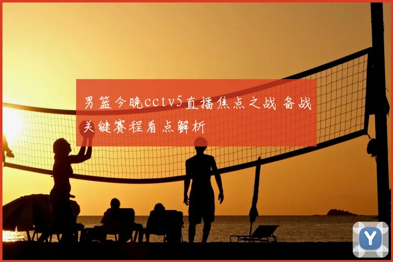 男篮今晚cctv5直播焦点之战 备战关键赛程看点解析