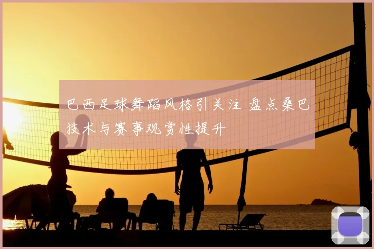 巴西足球舞蹈风格引关注 盘点桑巴技术与赛事观赏性提升