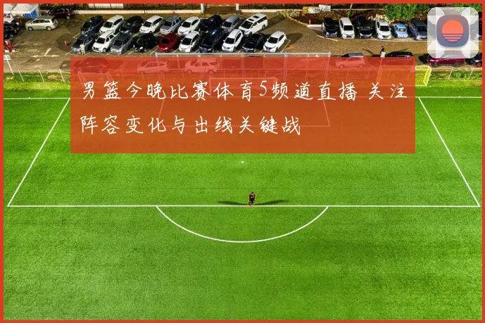 男篮今晚比赛体育5频道直播 关注阵容变化与出线关键战