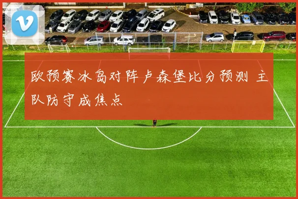欧预赛冰岛对阵卢森堡比分预测 主队防守成焦点