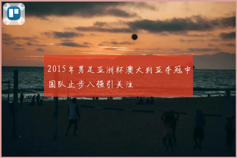 2015年男足亚洲杯澳大利亚夺冠中国队止步八强引关注
