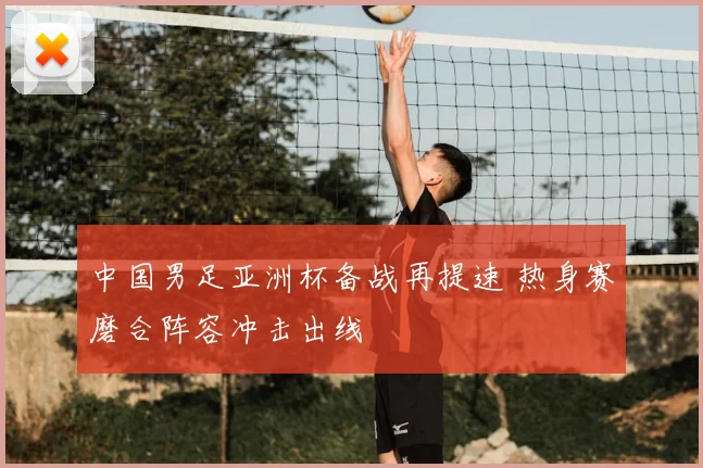 中国男足亚洲杯备战再提速 热身赛磨合阵容冲击出线