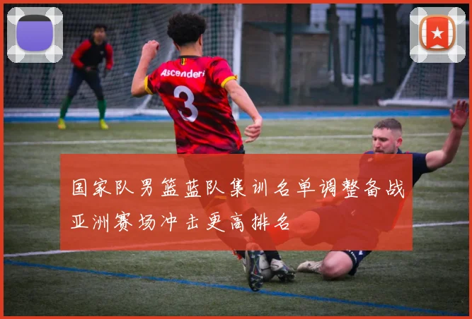 国家队男篮蓝队集训名单调整备战亚洲赛场冲击更高排名