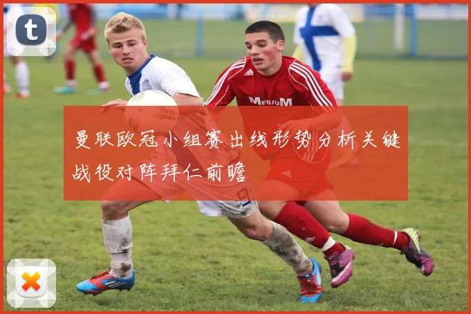 曼联欧冠小组赛出线形势分析关键战役对阵拜仁前瞻