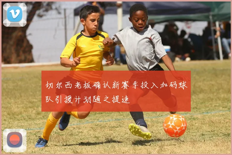 切尔西老板确认新赛季投入加码球队引援计划随之提速