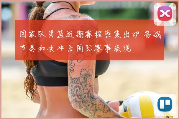 国家队男篮近期赛程密集出炉 备战节奏加快冲击国际赛事表现