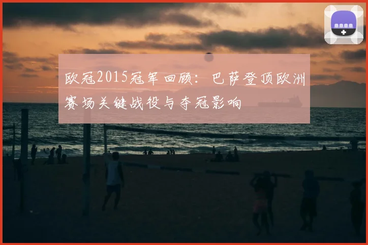 欧冠2015冠军回顾：巴萨登顶欧洲赛场关键战役与夺冠影响