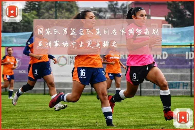 国家队男篮蓝队集训名单调整备战亚洲赛场冲击更高排名