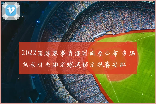 2022篮球赛事直播时间表公布 多场焦点对决排定球迷锁定观赛安排