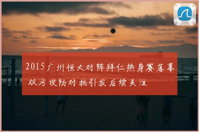 2015广州恒大对阵拜仁热身赛落幕 双方攻防对抗引发后续关注