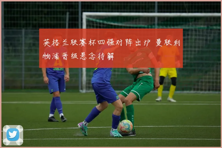 英格兰联赛杯四强对阵出炉 曼联利物浦晋级悬念待解