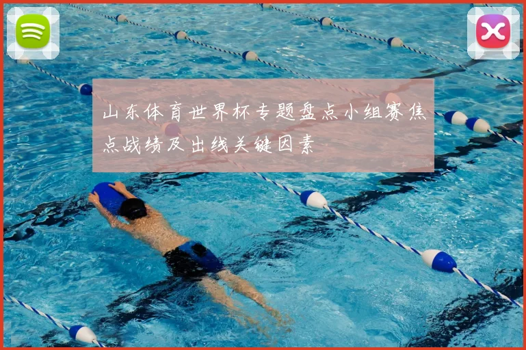 山东体育世界杯专题盘点小组赛焦点战绩及出线关键因素