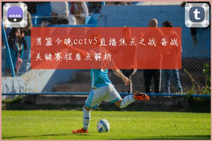 男篮今晚cctv5直播焦点之战 备战关键赛程看点解析