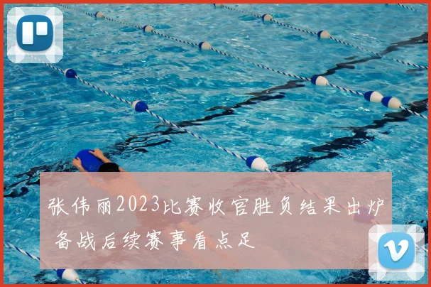 张伟丽2023比赛收官胜负结果出炉 备战后续赛事看点足