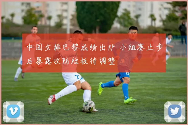 中国女排巴黎成绩出炉 小组赛止步后暴露攻防短板待调整