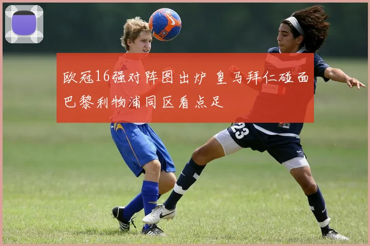 欧冠16强对阵图出炉 皇马拜仁碰面巴黎利物浦同区看点足