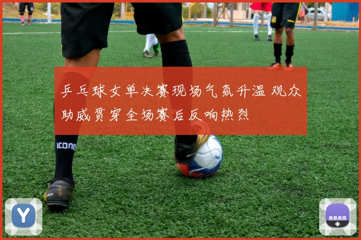 乒乓球女单决赛现场气氛升温 观众助威贯穿全场赛后反响热烈