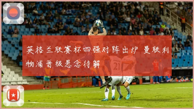 英格兰联赛杯四强对阵出炉 曼联利物浦晋级悬念待解