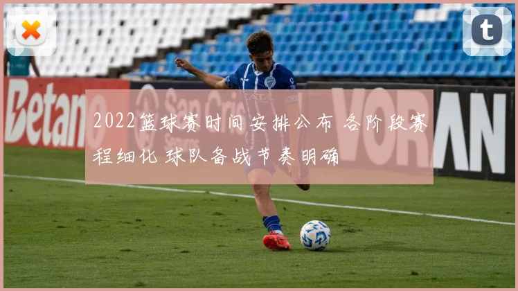 2022篮球赛时间安排公布 各阶段赛程细化 球队备战节奏明确