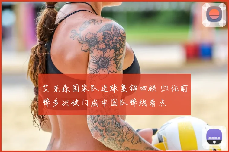 艾克森国家队进球集锦回顾 归化前锋多次破门成中国队锋线看点