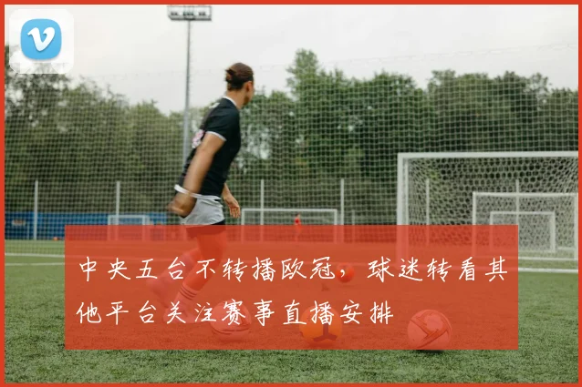 中央五台不转播欧冠,球迷转看其他平台关注赛事直播安排